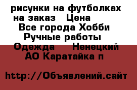 рисунки на футболках на заказ › Цена ­ 600 - Все города Хобби. Ручные работы » Одежда   . Ненецкий АО,Каратайка п.